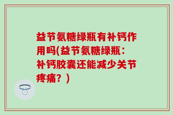益节氨糖绿瓶有补钙作用吗(益节氨糖绿瓶：补钙胶囊还能减少关节疼痛？)