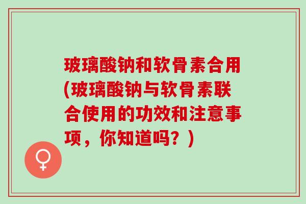 玻璃酸钠和软骨素合用(玻璃酸钠与软骨素联合使用的功效和注意事项，你知道吗？)
