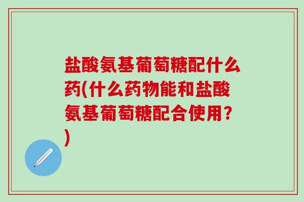 盐酸氨基葡萄糖配什么药(什么药物能和盐酸氨基葡萄糖配合使用？)