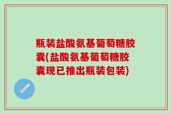 瓶装盐酸氨基葡萄糖胶囊(盐酸氨基葡萄糖胶囊现已推出瓶装包装)