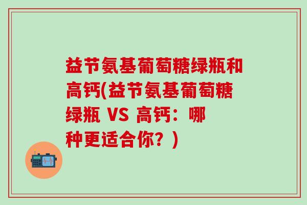 益节氨基葡萄糖绿瓶和高钙(益节氨基葡萄糖绿瓶 VS 高钙:哪种更适合你?) 益节氨基葡萄糖绿瓶和高钙(益节氨基葡萄糖绿瓶 VS 高钙:哪种更适合你?)
