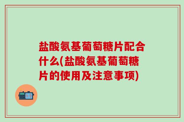 盐酸氨基葡萄糖片配合什么(盐酸氨基葡萄糖片的使用及注意事项)