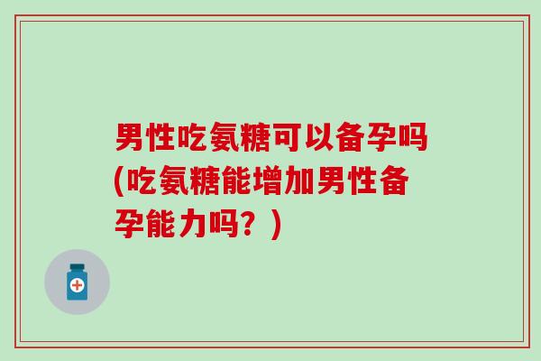 男性吃氨糖可以备孕吗(吃氨糖能增加男性备孕能力吗？)