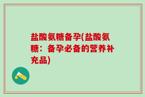 盐酸氨糖备孕(盐酸氨糖：备孕必备的营养补充品)