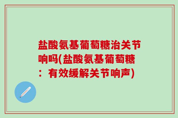 盐酸氨基葡萄糖治关节响吗(盐酸氨基葡萄糖：有效缓解关节响声)