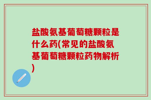 盐酸氨基葡萄糖颗粒是什么药(常见的盐酸氨基葡萄糖颗粒药物解析)