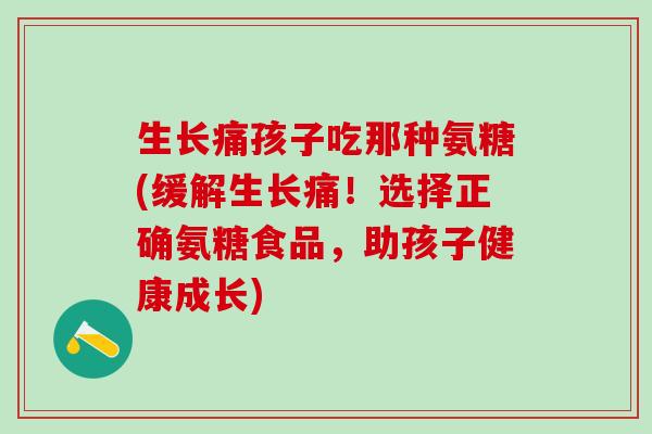 生长痛孩子吃那种氨糖(缓解生长痛！选择正确氨糖食品，助孩子健康成长)