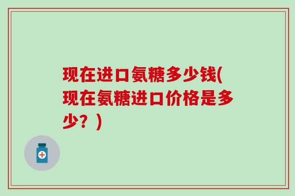 现在进口氨糖多少钱(现在氨糖进口价格是多少？)