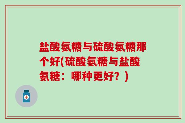 盐酸氨糖与硫酸氨糖那个好(硫酸氨糖与盐酸氨糖：哪种更好？)