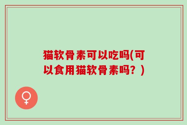 猫软骨素可以吃吗(可以食用猫软骨素吗？)