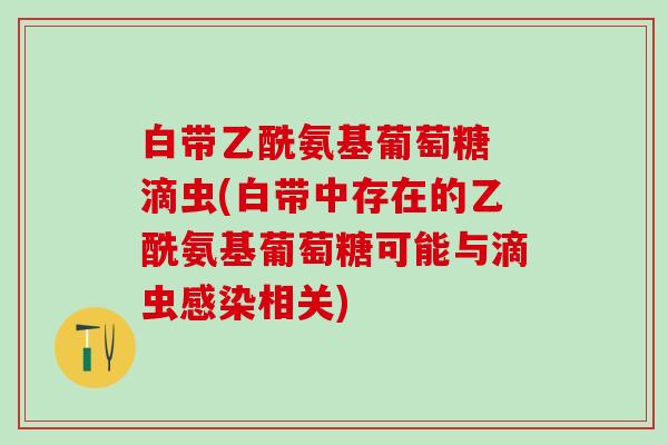 白带乙酰氨基葡萄糖 滴虫(白带中存在的乙酰氨基葡萄糖可能与滴虫感染相关)