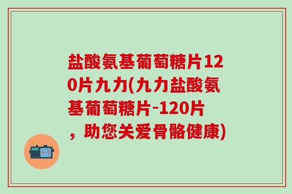 盐酸氨基葡萄糖片120片九力(九力盐酸氨基葡萄糖片-120片，助您关爱骨骼健康)