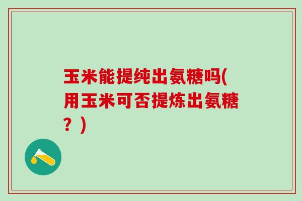 玉米能提纯出氨糖吗(用玉米可否提炼出氨糖？)