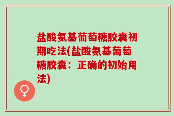 盐酸氨基葡萄糖胶囊初期吃法(盐酸氨基葡萄糖胶囊：正确的初始用法)