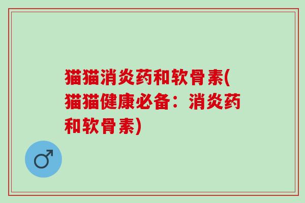 猫猫消炎药和软骨素(猫猫健康必备：消炎药和软骨素)