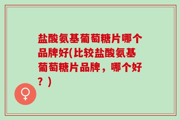 盐酸氨基葡萄糖片哪个品牌好(比较盐酸氨基葡萄糖片品牌，哪个好？)
