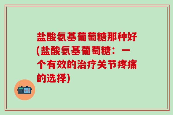 盐酸氨基葡萄糖那种好(盐酸氨基葡萄糖：一个有效的治疗关节疼痛的选择)