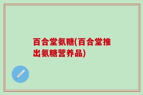 百合堂氨糖(百合堂推出氨糖营养品)