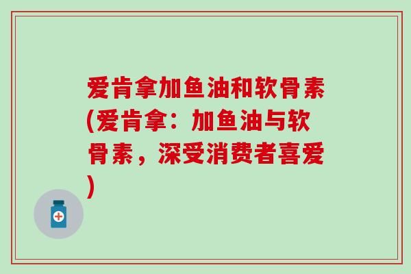 爱肯拿加鱼油和软骨素(爱肯拿：加鱼油与软骨素，深受消费者喜爱)