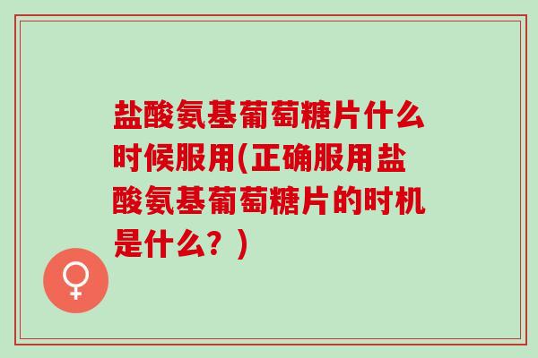 盐酸氨基葡萄糖片什么时候服用(正确服用盐酸氨基葡萄糖片的时机是什么？)