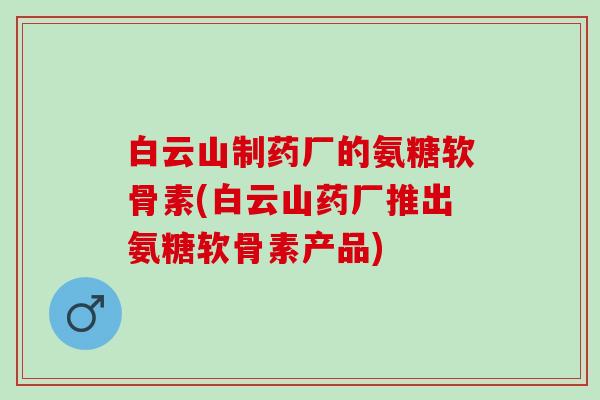 白云山制药厂的氨糖软骨素(白云山药厂推出氨糖软骨素产品)