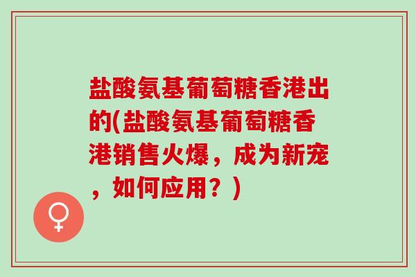 盐酸氨基葡萄糖香港出的(盐酸氨基葡萄糖香港销售火爆，成为新宠，如何应用？)