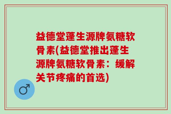 益德堂蓬生源牌氨糖软骨素(益德堂推出蓬生源牌氨糖软骨素：缓解关节疼痛的首选)