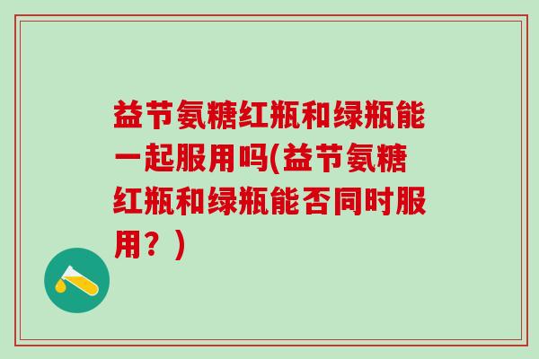 益节氨糖红瓶和绿瓶能一起服用吗(益节氨糖红瓶和绿瓶能否同时服用？)