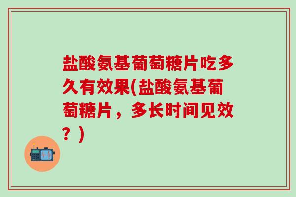 盐酸氨基葡萄糖片吃多久有效果(盐酸氨基葡萄糖片，多长时间见效？)