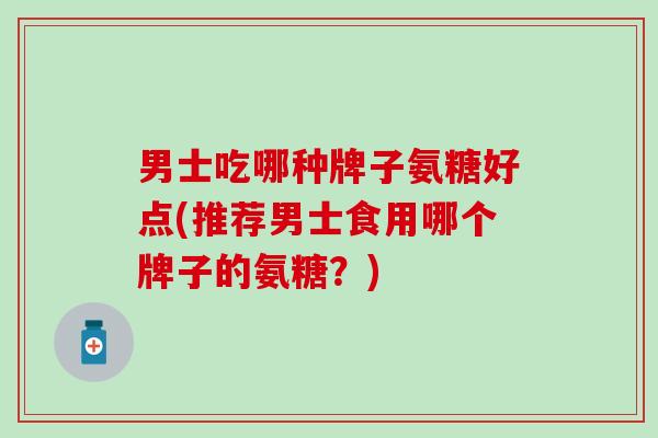 男士吃哪种牌子氨糖好点(推荐男士食用哪个牌子的氨糖？)