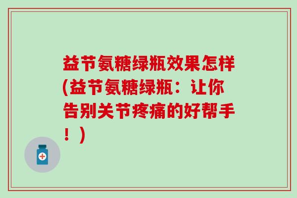 益节氨糖绿瓶效果怎样(益节氨糖绿瓶：让你告别关节疼痛的好帮手！)