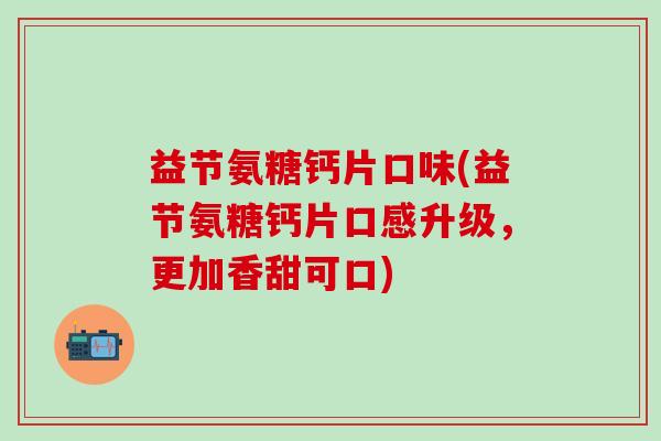 益节氨糖钙片口味(益节氨糖钙片口感升级，更加香甜可口)
