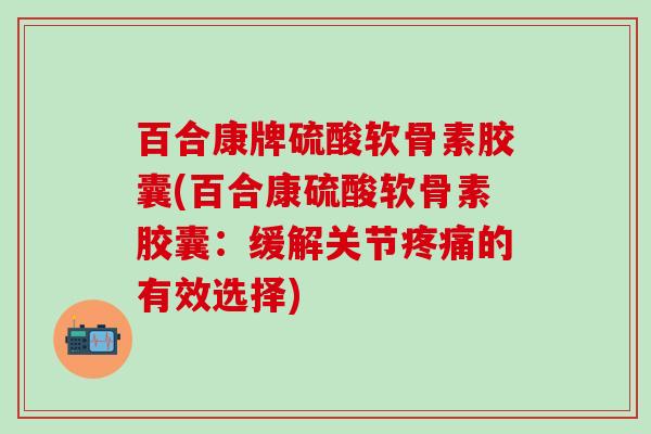 百合康牌硫酸软骨素胶囊(百合康硫酸软骨素胶囊：缓解关节疼痛的有效选择)