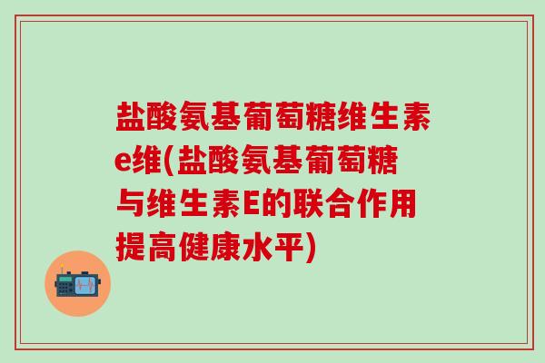 盐酸氨基葡萄糖维生素e维(盐酸氨基葡萄糖与维生素E的联合作用提高健康水平)