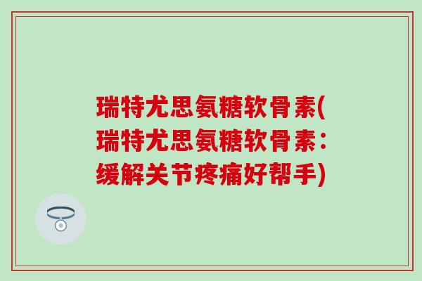 瑞特尤思氨糖软骨素(瑞特尤思氨糖软骨素：缓解关节疼痛好帮手)