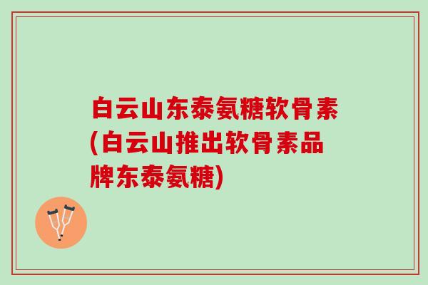 白云山东泰氨糖软骨素(白云山推出软骨素品牌东泰氨糖)