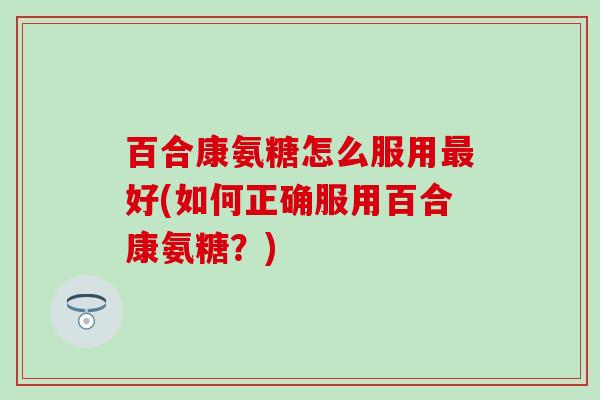 百合康氨糖怎么服用最好(如何正确服用百合康氨糖？)