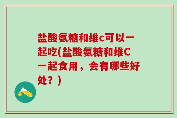 盐酸氨糖和维c可以一起吃(盐酸氨糖和维C一起食用，会有哪些好处？)