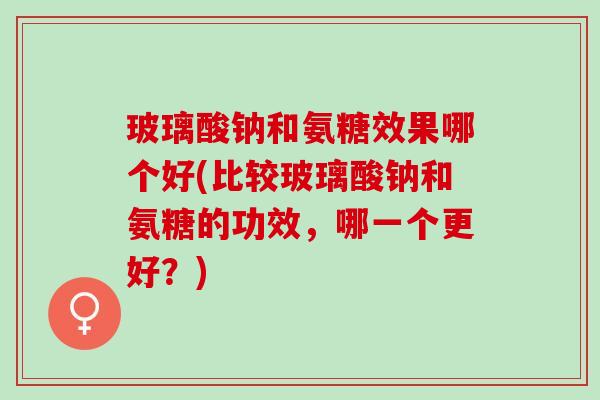 玻璃酸钠和氨糖效果哪个好(比较玻璃酸钠和氨糖的功效，哪一个更好？)