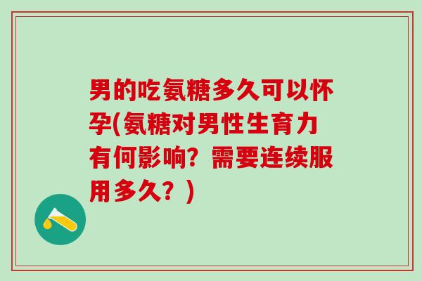 男的吃氨糖多久可以怀孕(氨糖对男性生育力有何影响？需要连续服用多久？)