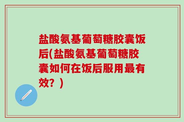 盐酸氨基葡萄糖胶囊饭后(盐酸氨基葡萄糖胶囊如何在饭后服用最有效？)