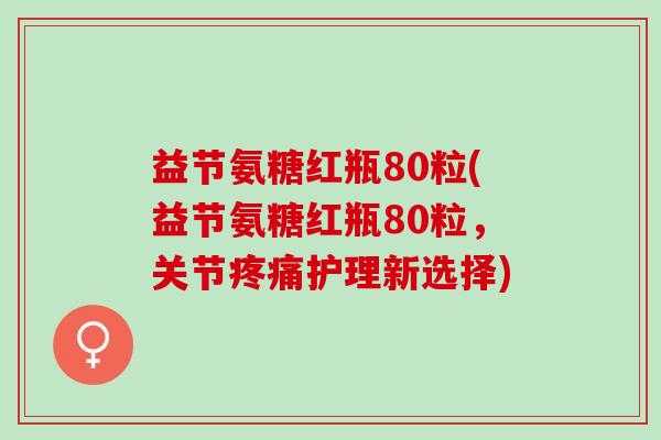 益节氨糖红瓶80粒(益节氨糖红瓶80粒，关节疼痛护理新选择)