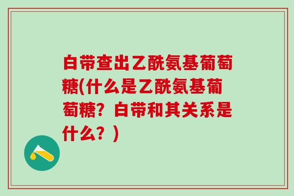 白带查出乙酰氨基葡萄糖(什么是乙酰氨基葡萄糖？白带和其关系是什么？)