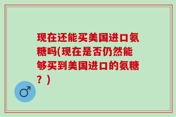 现在还能买美国进口氨糖吗(现在是否仍然能够买到美国进口的氨糖?) 现在还能买美国进口氨糖吗(现在是否仍然能够买到美国进口的氨糖?)