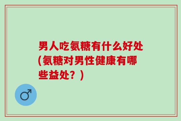 男人吃氨糖有什么好处(氨糖对男性健康有哪些益处？)