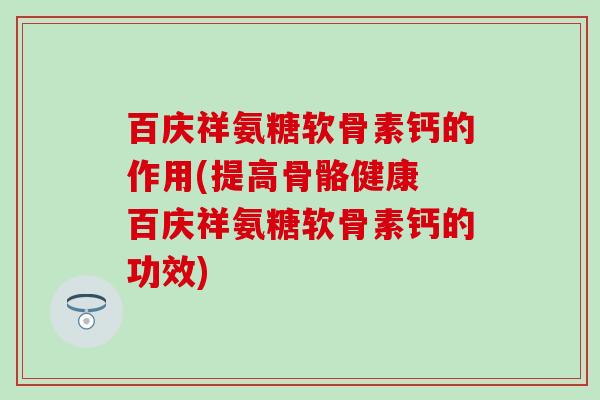 百庆祥氨糖软骨素钙的作用(提高骨骼健康 百庆祥氨糖软骨素钙的功效)