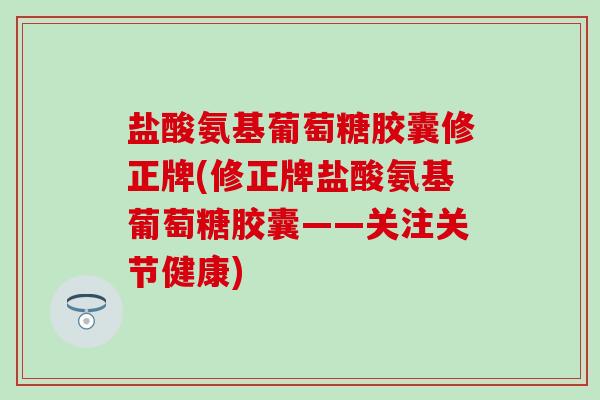 盐酸氨基葡萄糖胶囊修正牌(修正牌盐酸氨基葡萄糖胶囊——关注关节健康)