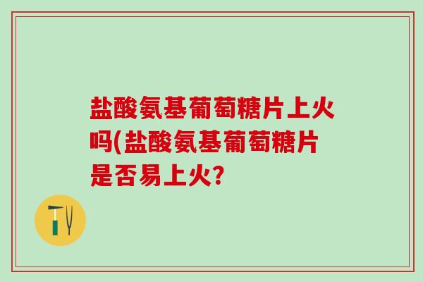 盐酸氨基葡萄糖片上火吗(盐酸氨基葡萄糖片是否易上火？