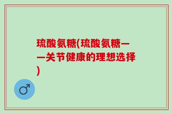 琉酸氨糖(琉酸氨糖——关节健康的理想选择) 琉酸氨糖(琉酸氨糖——关节健康的理想选择)