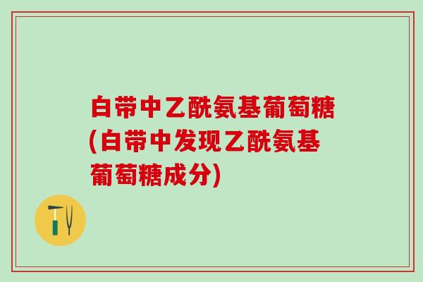 白带中乙酰氨基葡萄糖(白带中发现乙酰氨基葡萄糖成分)